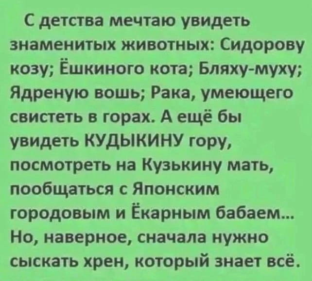 С детства мечтаю увидеть знаменитых животных Сидорову козу Ёшкиного кота Бляхумуху Ядреную вошь Рака умеющего свистеть в горах А ещё бы увидеть КУДЫКИНУ гору посмотреть на Кузьмину мать пообщаться с Японским городовым и Ёкарным бабаем Но наверное сначала нужно сыскать хрен который знает всё