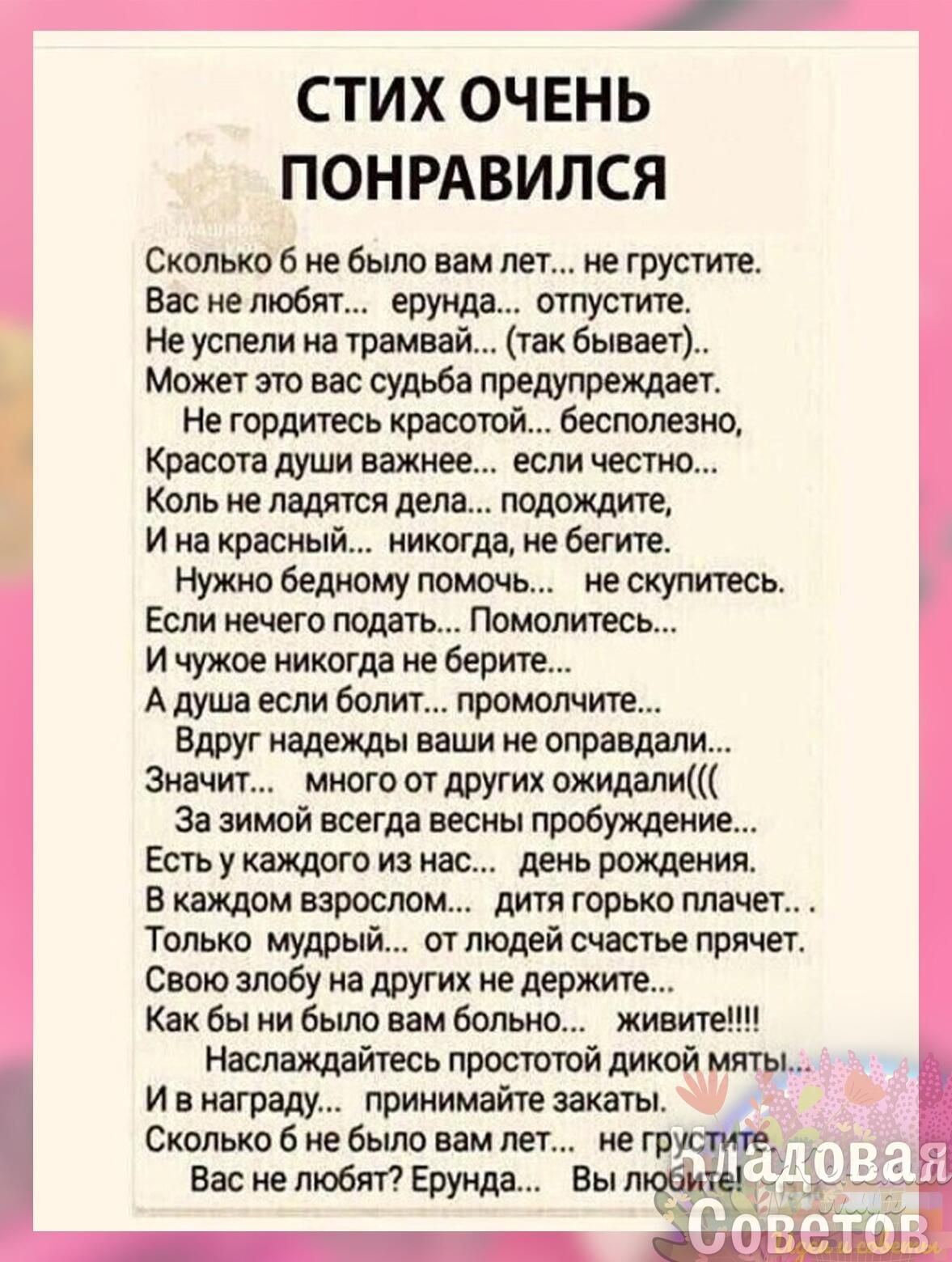 і СТИХ ОЧЕНЬ ПОНРАВИЛСЯ Сколькоб небыло вам лет не тушите Вас не любит ерунда отпустите Не успели на трамвай так бывает Може это вас судьба предупреждает Не гордитесь красошй бесполезно Кпасога души важнее если честно Коль не палятся дела подождит и на красный никогда не бегите Нужно бедному помочь не скупитесь Если нечего ждать Помолитесь и чужое никогда не верит А душа если болит промолчигв Вдру