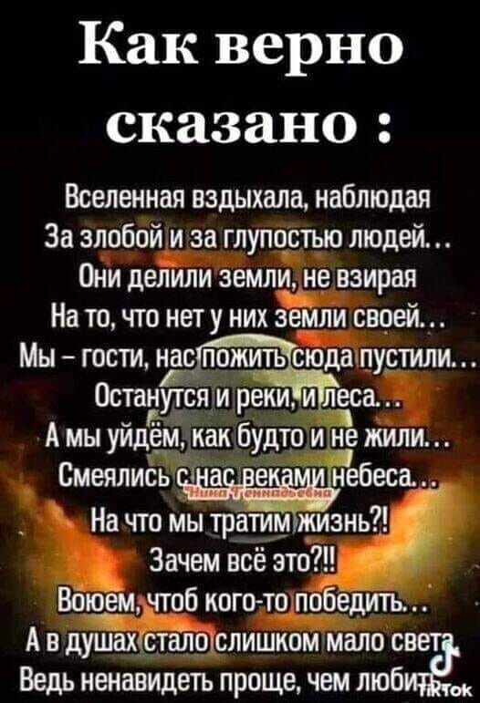 Как верно сказано Вселенная вздыхала наблюдал За злобой и за глупостью людей Они делили земли не взирая На то что нету них везли своей Мы гости нас пцжить сгбдаппустили Останутся м реки и еса А мы уйдём как будто и не жили _ На что мы тратим жизнь Зачем всё это Вашем чтоб когето победить А в душах Ёсталі 291 слишком мало с Ведь ненавидеть проще чем люб _