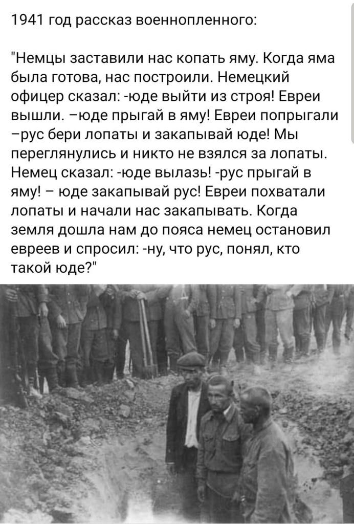 1941 год рассказ военнопленного Немцы заставили нас копать яму Когда яма была готова нас построили Немецкий офицер сказал юде выйти из строя Евреи вышли юде прыгай в яму Евреи попрыгапи рус бери лопаты и закапывай юде Мы переглянулись и никто не взялся за лопаты Немец сказал юде вылазь рус прыгай в яму юде закапывай рус Евреи похватапи лопаты и начали нас закапывать Когда земля дошла нам до пояса 