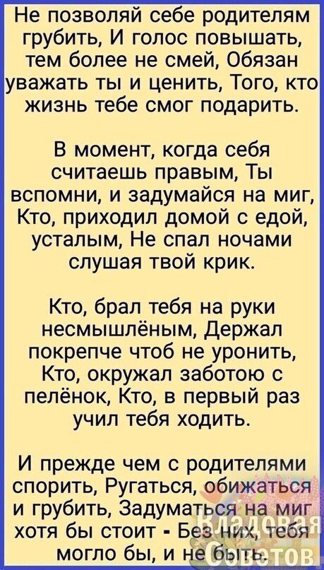 Не позволяй себе родителям грубить И голос повышать тем более не смей Обязан уважать ты и ценить Того кто жизнь тебе смог подарить В момент когда себя считаешь правым Ты вспомни и задумайся на миг Кто приходил домой с едой усталым Не спал ночами слушая твой крик Кто брал тебя на руки несмышпёным Держал покрепче чтоб не уронить Кто окружал заботою с пелёнок Кто в первый раз учил тебя ходить И прежд