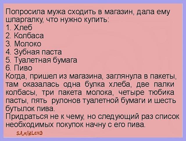 ПОПрОСИЛЭ мужа сходить в магазин дала ему шпаргалку что нужно купить Хлеб 2 Колбаса З Молоко 4 Зубная паста 5 Туалетная бумага 6 Пиво Когда пришел из магазина заглянула в пакеты там_оказалась одна булка хлеба две палки колбасы три пакета молока четыре тюбика пасты пять рулонов туалетной бумаги и шесть бутылок пива Придраться не к чему но следующий 