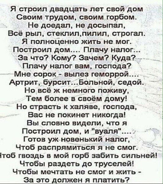 Я строил двадцать лет свой дом Своим трудом своим горбом Не доедал не досыпал Всё рыл стеклилпилил строгал Я полноценно жить не мог Построил дом Плачу налог За что Кому Зачем Куда Плачу налог вам господа Мне сорок вылез геморрой Артрит бурситБольной седой Но всё ж немного поживу Тем более в своём дому Но страсть к халяве господа Вас не покинет нико