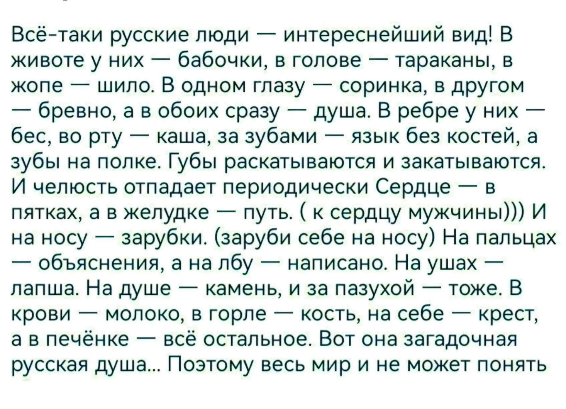 Всё-таки русские люди — интереснейший вид! В животе у них — бабочки, в голове — тараканы, в жопе — шило. В одном глазу — соринка, в другом — бревно, а в обоих сразу — душа. В ребре у них — бес, во рту — каша, за зубами — язык без костей, а зубы на полке. Губы раскатываются и закапываются. И чувствительность отпадает периодически. Сердце — в пятках, а в желуде — путь. (к сердцу мужчин))) И на лбу — зарплата. (забывая себе на радость) Объясняя, на лбу — лапша. На душе — камень, и из пасудой — тоже. В рту — молоко, в голове — хрень, на себе — крест, а в печенке — всё остальное. Но она загадочная русская душа. Поэтому весь мир и не может понять
