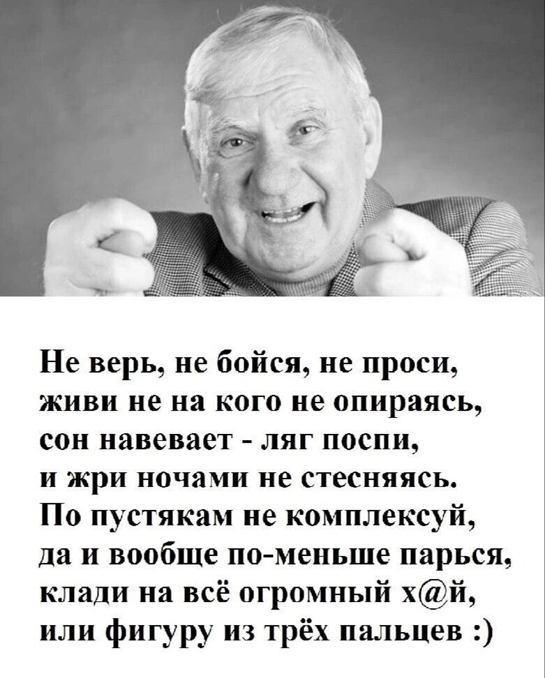 Не верь, не бойся, не проси, живи не на кого не опираясь, сон навевает - ляг поспи, и жри ночами не стесняйся. По пустякам не комплексуй, да и вообще по-меньше парься, клади на всё огромный х@й, или фигуры из трёх пальцев :)