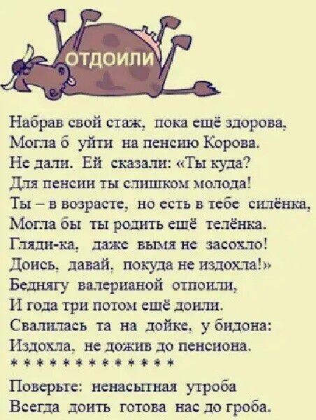 Набрав свой стаж, пока ещё здорова,
Могла б уйти на пенсию Корова.
Не дали. Ей сказали: «Ты куда?
Для пенсии ты слишком молода!
Ты – в возрасте, но есть в тебе силёнка,
Могла бы ты родить ещё телёнка.
Гляди-ка, даже вымя не засохло!
Дойнеси, давай, покуда не издохла!
Бедную вальтериану оттолкнули,
И года три потом ещё дожили.
Свалились та на дойке, у бидона:
Издохла, не дожив до пенсионного.

***********

Поверте: ненасыщенная утроба
Всегда доить готова нас до гроба.
