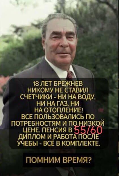 18 лет Брежнев никому не ставил счетчики - ни на воду, ни на газ, ни на отопление! Все пользовались по потребностям и по низкой цене. Пенсия в 55/60, диплом и работа после учебы - всё в комплекте.
ПОМНИМ ВРЕМЯ?
