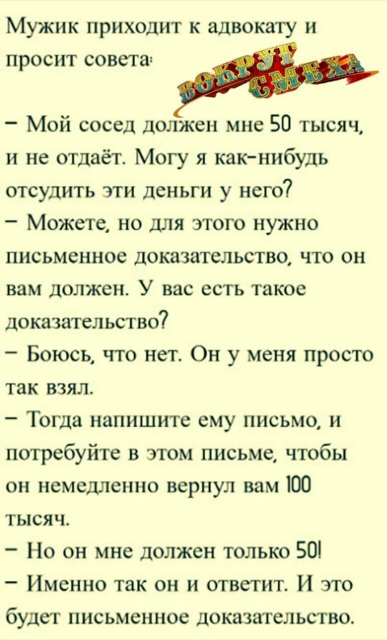 Мужик приходит к advocaat и просит совета:
- Мой сосед должен мне 50 тысяч, и не отдаёт. Могу я как-нибудь отсудить эти деньги у него?
- Можете, но для этого нужно письменное доказательство, что он вам должен. У вас есть такое доказательство?
- Боюсь, что нет. Он у меня просто так взял.
- Тогда напишите ему письмо, и потребуйте в этом письме, чтобы он немедленно вернул вам 100 тысяч.
- Но он мне должен только 50!
- И именно так он и ответит. И это будет письменное доказательство.