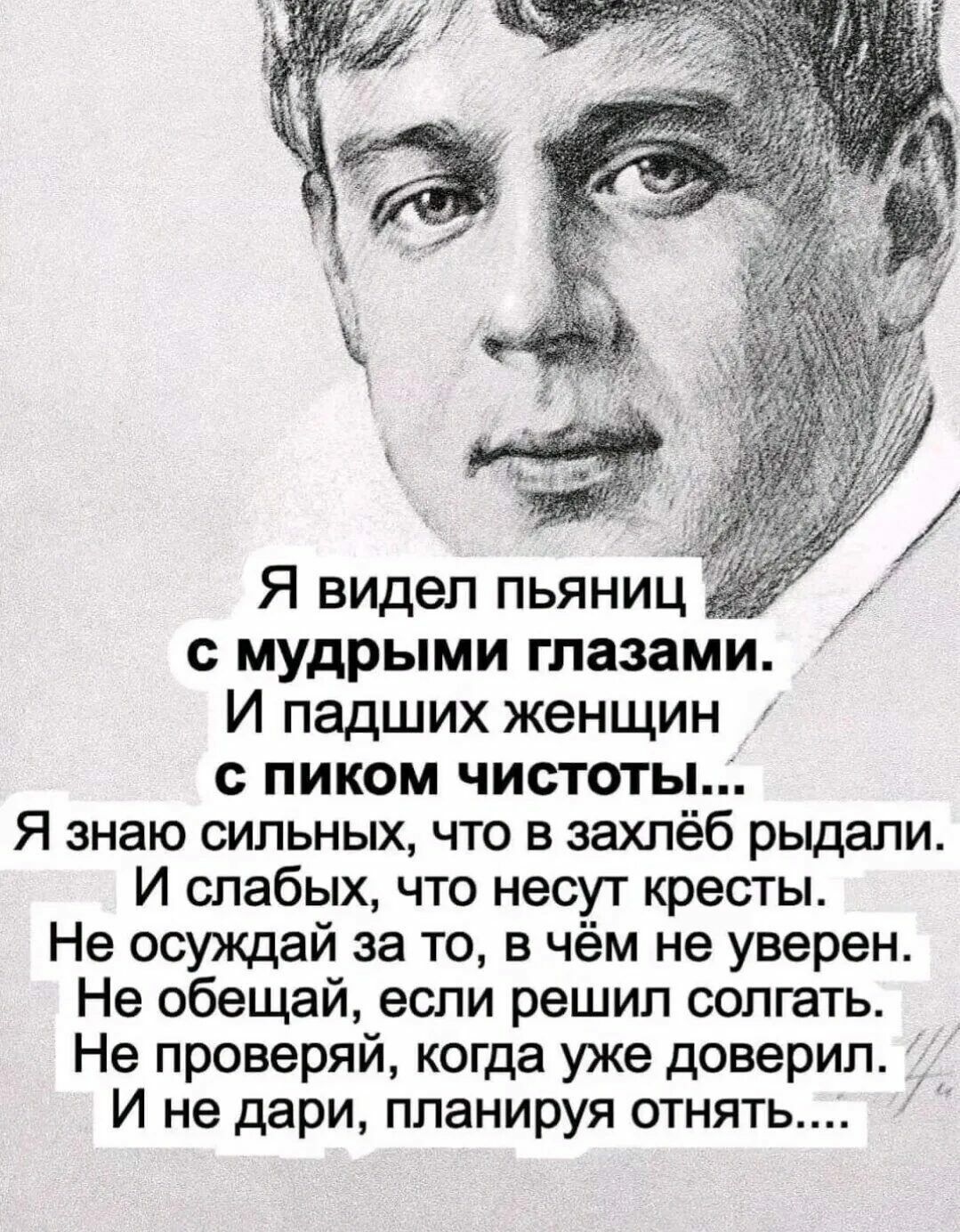 Я видел пьяниц с мудрыми глазами. И падших женщин с пиком чистоты... Я знаю сильных, что в захлёб рыдали. И слабых, что несут кресты. Не осуждай за то, в чём не уверен. Не обещай, если решил согрести. Не проверь, когда уже доверил. и не дари, планируя отнять...