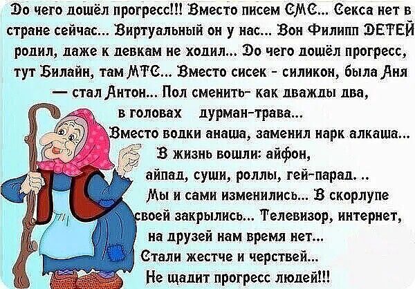 До чего дошёл прогресс!!! Вместо писем СМИ... Секс нет в стране сейчас... Виртуальный он у нас... Он Филипп ЭТЕЙ родил, даже к девушкам не ходил... До чего дошёл прогресс... тут Билайн, там МТС... Вместо сисек — силикон, была Аня — стал Антон... Пол сменить — как дважды два, в головаx дурман-трава... Вместо волки анаша, заменил наркa... В жизнь вошли айфон, айпад, суши, роли, гей-парады... Мы и сами изменились... В скролле своей закрылись... Телевизор, интернет, на друзей нам время нет... Стали жестче и черствее... Не шадит прогресс людей!!!