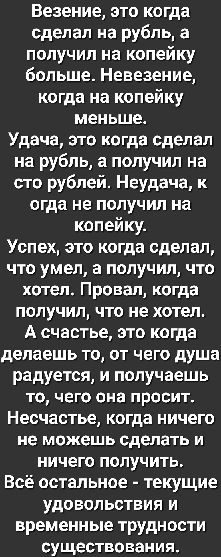Везение это когда сделал на рубль а получил на копейку больше Невезение когда на копейку меньше Удача это когда сделал на рубль а получил на сто рублей Неудача к огда не получил на копейку Успех это когда сделал что умел а получил что хотел Провал когда получил что не хотел А счастье это когда делаешь то от чего душа радуется и получаешь то чего она просит Несчастье когда ничего не можешь сделать 