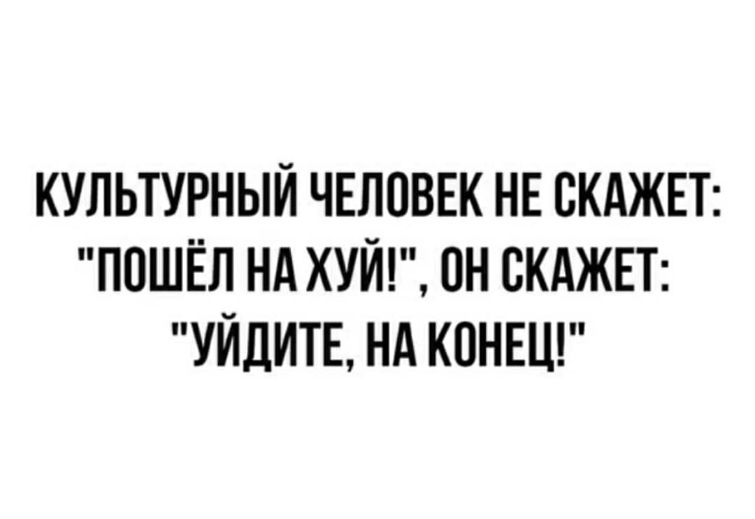 КУЛЬТУРНЫЙ ЧЕЛОВЕК НЕ ВКАЖЕТ ПОШЕЛ НА ХУЙ ОН ВКАЖЕТ УЙДИТЕ НА КОНЕЦ