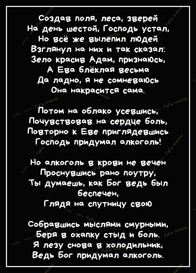 Создав доля лесе зверей На день шестой Господь устал Но всё же вьтепип лЮдей Взглянуп на них и Так сказал _ Зело красив Адам признаюсь А Ева блёкпоя весьМа Да ладно я не сомневаюсь Она накрасится сана Потом на облако усевшись Почувствовав на сердце боль ПоВТорно к Еве приглядевшись Господь придумал алкоголь Но алкоголь в крови не веЧен Проснувшись рено поутру Ты думаешь как Бог ведь был 6еспечен Г