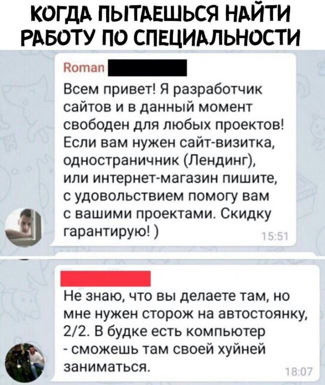 КОГДА пытдвшься НАЙТИ РАБОТУ по спвцимьности 1 Всем привет Я разработчик сайтов и в данный момент свободен для любых проектов Если вам нужен сайт визитка одностраничник Лендинг или интернет магазин пишите с удовольствием помогу вам с вашими проектами Скидку гарантирую Не знаю что вы делаете там но мне нужен сторож на автостоянку 22 В будке есть компьютер сможешь там своей хуйней заниматься