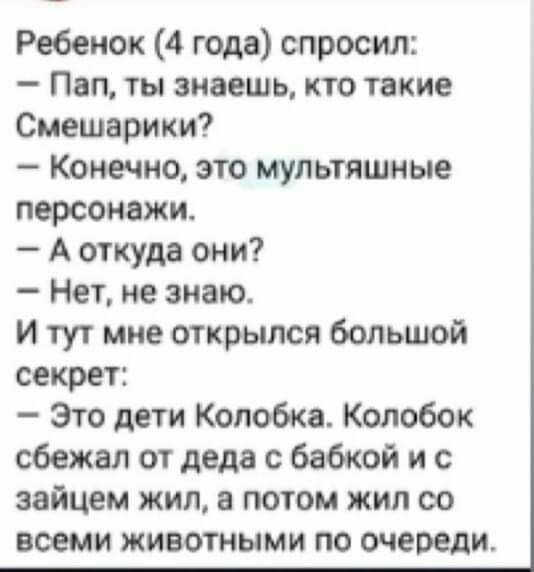 Ребенок 4 года спросил Пап ты знаешь кто такие Смешарики Конечно это мультяшные персонажи А откуда они Нет не знаю И тут мне открылся большой секрет Это дети Колобка Колобок сбежал от деда с бабкой и с зайцем жил а потом жил со всеми ЖИВОТНЫМИ ПО очереди