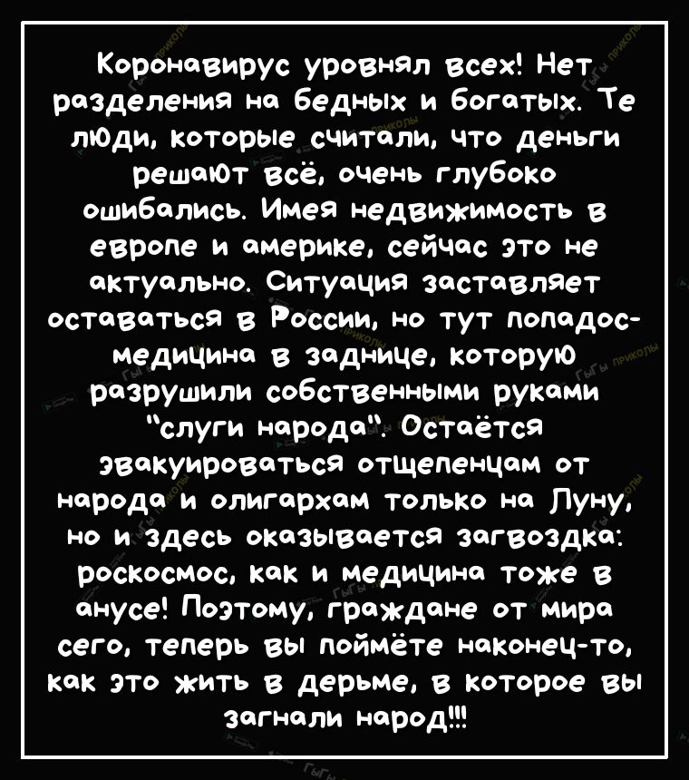 Короновирус уровнял всех Нет разделения на бедных и богатых Те ягоды которые считали что деньги рештОт всё очень глубоко ошибопись Имея недвижимость в европе и америке сейчас это не актуально Ситуация заставляет оставаться в России но тут попадос медицине в заднице которую разрушили собственными руками слуги народа Остаётся эвакуироваться отщеПенцом от народа и олигархам только на Луну НО И здесь 