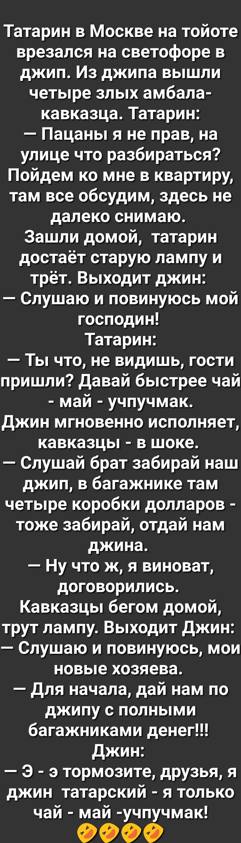 Татарин в Москве на тойоте врезался на светофоре в джип Из джипа вышли четыре злых амбала кавказца Татарин Пацаны я не прав на улице что разбираться Пойдем ко мне в квартиру там все обсудим здесь не далеко снимаю Зашли домой татарин достаёт старую лампу и трёт Выходит джин Слушаю и повинуюсь мой господин Татарин Ты что не видишь гости пришли Давай быстрее чай май учпучмак Джин мгновенно исполняет 