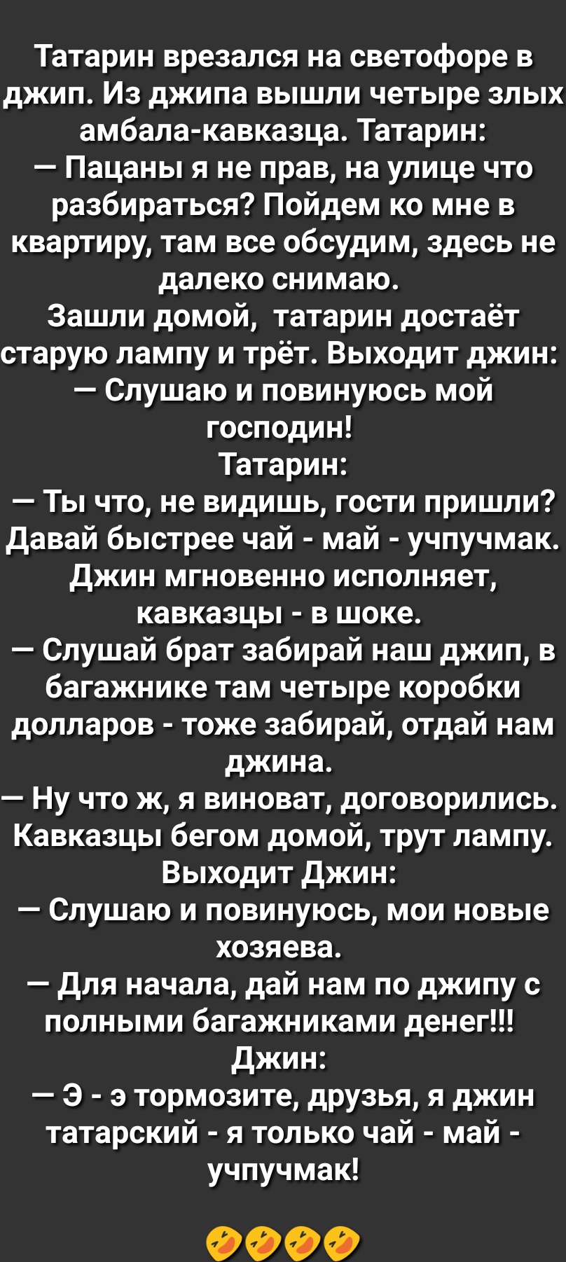 Татарин врезался на светофоре в джип Из джипа вышли четыре злых амбала кавказца Татарин Пацаны я не прав на улице что разбираться Пойдем ко мне в квартиру там все обсудим здесь не далеко снимаю Зашли домой татарин достаёт старую лампу и трёт Выходит джин Слушаю и повинуюсь мой господин Татарин Ты что не видишь гости пришли Давай быстрее чай май учпучмак джин мгновенно исполняет кавказцы в шоке Слу