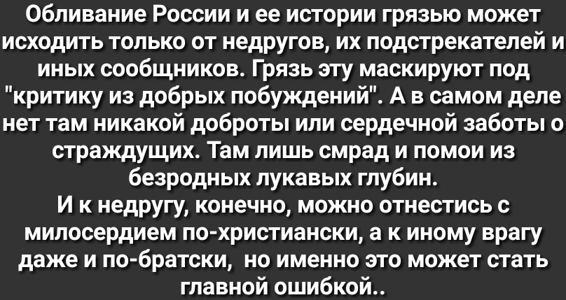 Обливание России и ее истории грязью может исходить только от недругов их подстрекателей и иных сообщников Грязь эту маскируют под критику из добрых побуждений А в самом деле нет там никакой доброты или сердечной заботы о страждущих Там лишь смрад и помои из безродных лукавых глубин И к недругу конечно можно отнестись с милосердием по христиански а к иному врагу даже и по братски но именно это мож