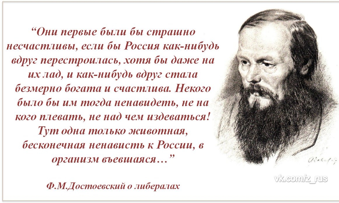 Они первые были бы страшно несчастливы если бы Россия как нибудь вдруг перестроилась хотя бы даже на их лад и как нибудь вдруг стала безмерно богата и счастшва Некого было бы им тогда ненавидеть не на кого плевать не над чем издеваться Гут одна тол ько животная бесконечная ненависть к России в организм въевшая ся ФМДостоевский о шбералах