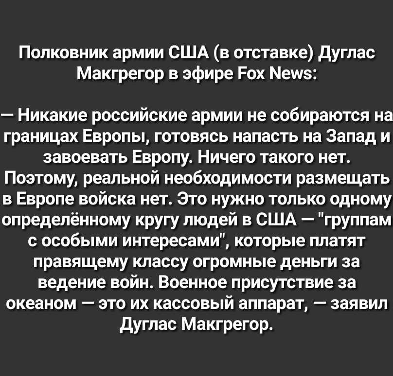 Полковник армии США в отставке дуглас Макгрегор в эфире Рох Мешз Никакие российские армии не собираются на границах Европы готовясь напасть на Запад и завоевать Европу Ничего такого нет Поэтому реальной необходимости размещать в Европе войска нет Это нужно только одному определённому кругу людей в США группам с особыми интересами которые платят правящему классу огромные деньги за ведение войн Воен