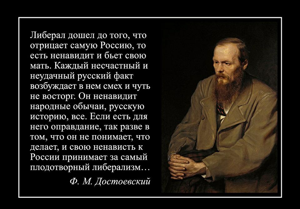 Либерал дошел до того что отрицает самую Россию то есть ненавидит и бьет свою мать Каждый несчастный и неудачный русский факт возбуждает в нем смех и чуть не восторг Он ненавидит народные обычаи русскую историю все Если есть для него оправдание так разве в ТОМ ЧТО ОН не ПОНИМЗСТ ЧТО делает и свою ненависть к России принимает за самый плодотворный либерализм Ф М Достоевский