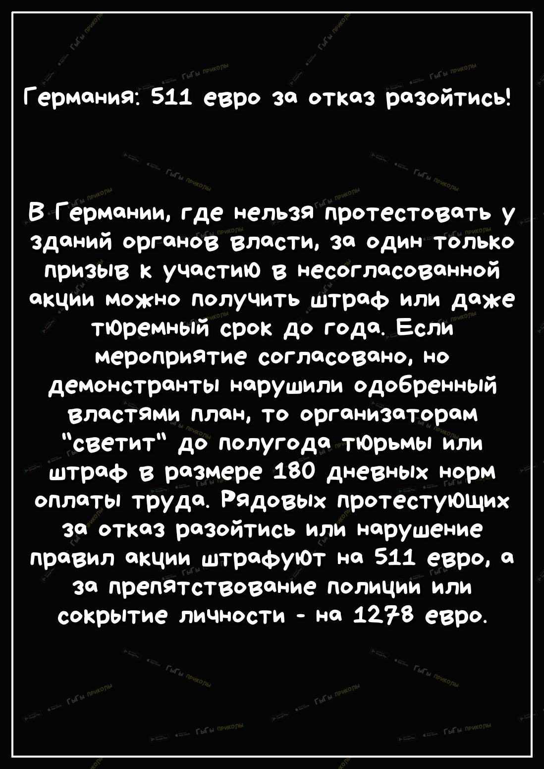 Г ермания 511 евро за отказ разойтись В Германии где нельзя протестовать у зданий органов власти за один ТОЛЬКО призыв к участию в несогласованной акции Можно получить штраф или даже тЮремный срок до года Если мероприятие согласовано но демонстранты нарушили одобренный властями план то организаторам светит до полугода тЮрьмы или штраф в размере 180 дневных норм оплаты труда Рядовых протестующих за