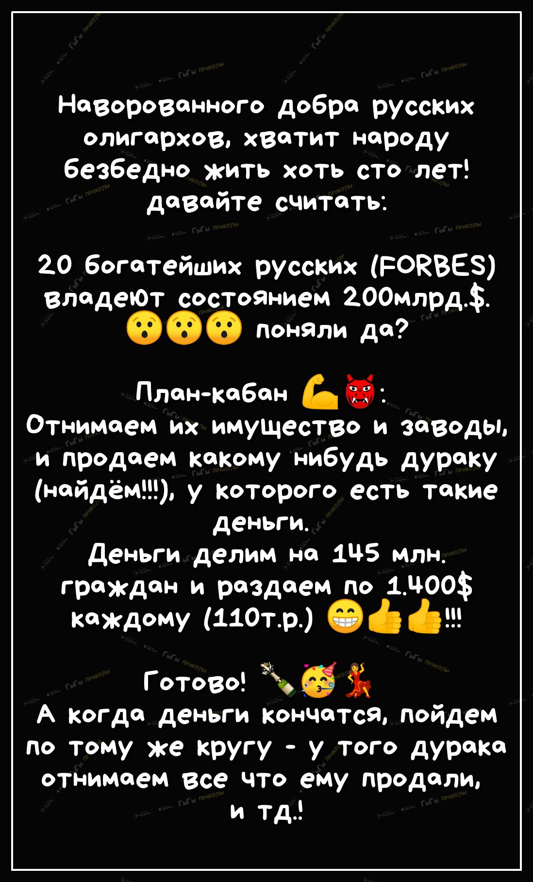 Наворовенного добре русских олигархов хватит нороду безбедно жить хоть сто лет давайте считать 20 богатейших русских РОЕВЕЗ владеюТ сОСТОЯНием 200млрд 00 Поняли до Пленкабан Отнимоем их имущество и заводы и продаем Какому нибудь дураку найдём у Которого есть такие деньги Деньги делим но 1Ц5 млн граждан и раздаем по 1300 Каждому 110тр О 6 Готово А Когда деньги кончатся пойдем по тому же кругу у тог