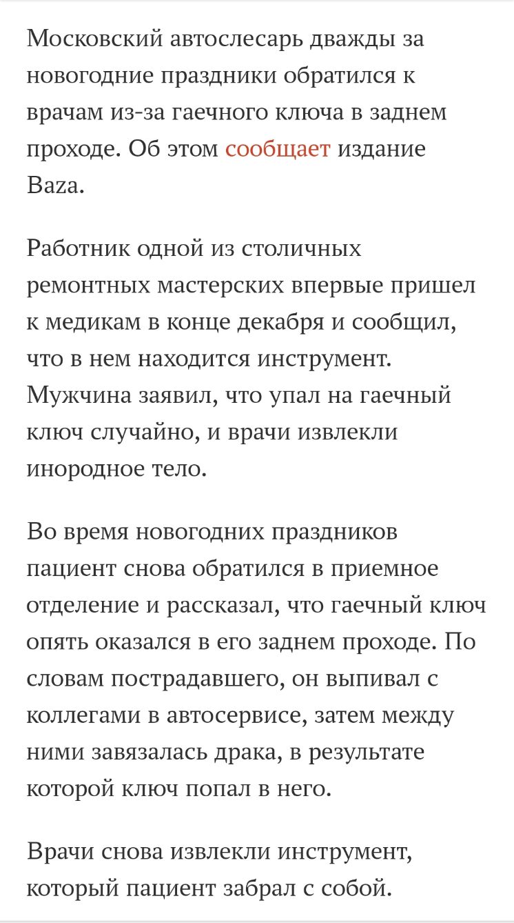 Московский автослесарь дважды за новогодние праздники обратился к врачам из за гаечного ключа в заднем проходе Об этом сообщает издание Ваха Работник одной из столичных ремонтных мастерских впервые пришел к медикам в конце декабря и сообщил что в нем находится инструмент Мужчина заявил что упал на гаечный ключ случайно и врачи извлекли инородное тело ВО время НОВОГОДНИХ ПРЗЗДНИКОВ пациент СНОВН об