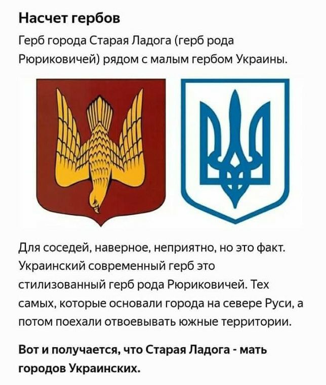 Насчет гербов Герб города Старая Ладога герб рода Рюриковичей рядом с малым гербом Украины для соседей наверное неприятно но это факт Украинский современный герб это стилизованный герб рода Рюриковичей Тех самых которые основали города на севере Руси а потом поехали отвоевывать южные территории Вот и получается что Старая Ладога мать городов Украинских
