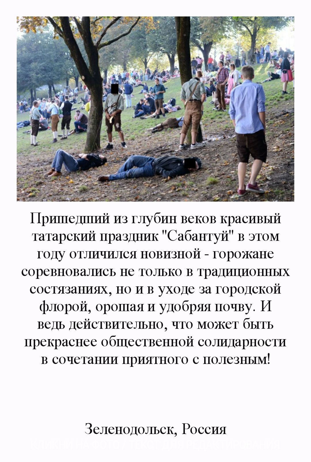 Пршпедшшиі из глубин веков красивый татарскшиі праздъшк Сабантуй В этом году отшишился новизной горожане соревновшшсь не только В традщионных состязаъшях но И В уходе за городской флорой орошая И удобряя почву И ведь действительно что может быть прекраснее общественной сотШдарности В сочетаъши приятного с полезным Зеленодольск Россия