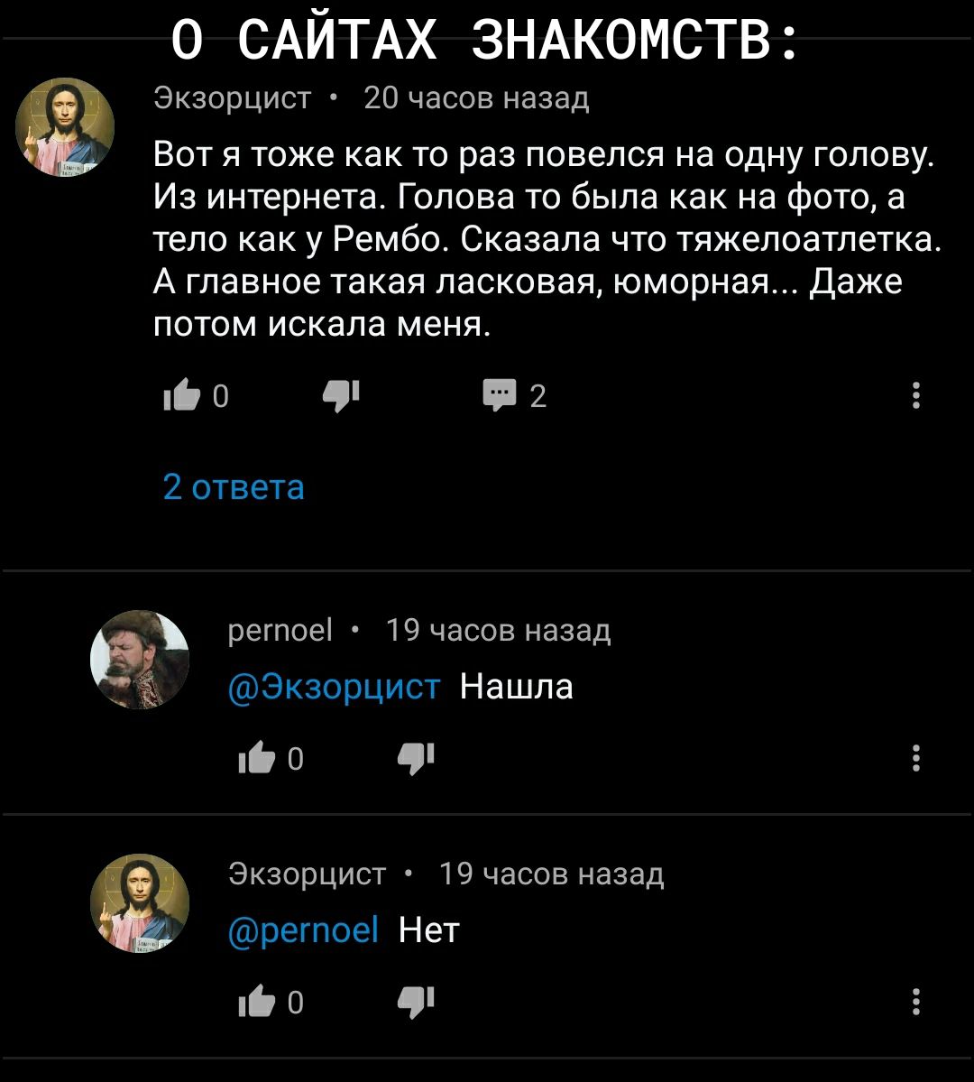 о САЙТАХ ЗНАКОМСТВ Экзорцист 20 часов назад Вот я тоже как то раз повелся на одну голову Из интернета Голова то была как на фото а тело как у Рембо Сказала что тяжелоатлетка А главное такая ласковая юморная Даже ПОТОМ искала МЕНЯ ЮО П2 2 ответа регпоеі 19 часов назад Экзорцист Нашла 0 Экзорцист 19 часов назад регпоеі Нет Е О