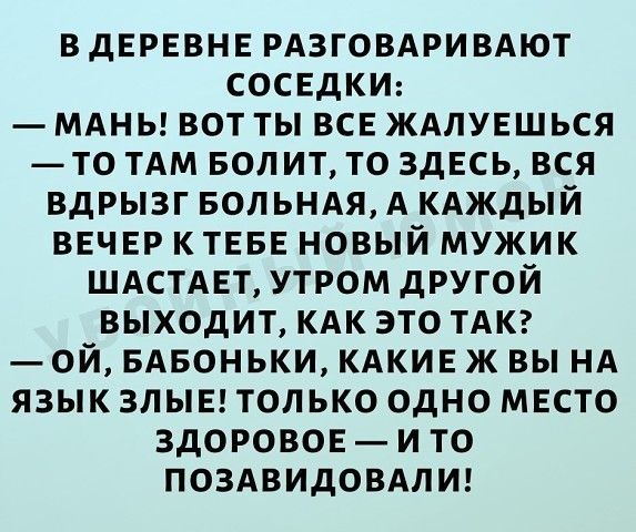 ВДЕРЕВНЕ РАЗГОВАРИВАЮТ СОСЕДКИ МАНЬ ВОТ ТЫ ВСЕ ЖАЛУЕШЬСЯ ТО ТАМ БОЛ ИТ ТО ЗДЕСЬ ВСЯ ВДРЫЗГ БОЛЬНАЯ А КАЖДЫЙ ВЕЧЕР К ТЕБЕ НОВЫЙ МУЖИК ШАСТАЕТ УТРОМ дРУГОЙ ВЫХОДИТ КАК ЭТО ТАК ОЙ БАБОНЬКИ КАКИЕ Ж ВЫ НА ЯЗЫК ЗЛЫЕ ТОЛЬКО ОДНО МЕСТО ЗДОРОВОЕ И ТО ПОЗАВИДОВАЛИ