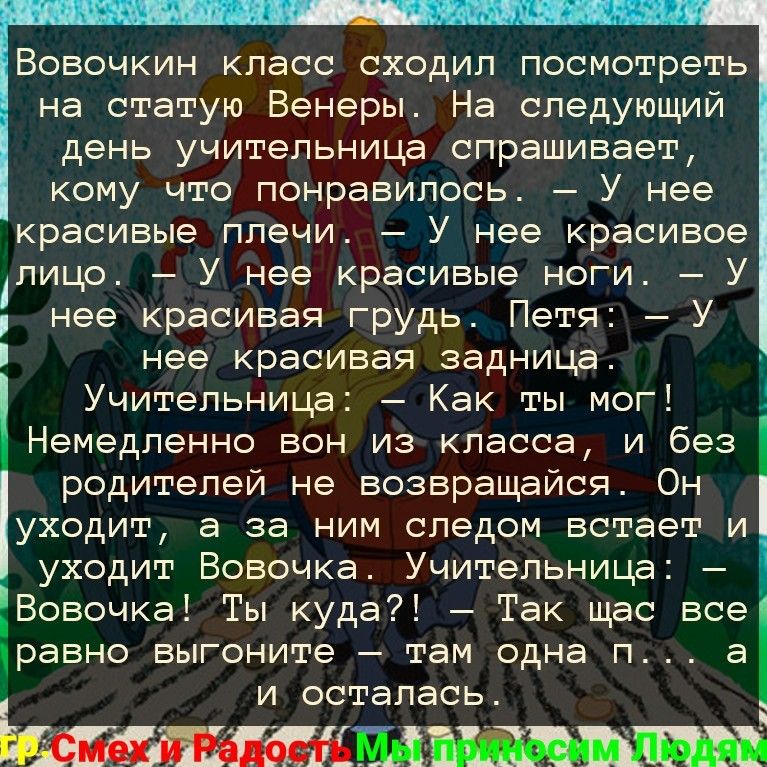 Вовочкин класс сходил посмотреть на статую Венеры На следующий день учительница спрашивает кому что понравилось У нее красивые плечи У нее красивое лицо У нее красивые ноги У нее красивая грудь Петя У нее красивая задница Учительница Как ты мог _ Немедленно вон из класса и без родителей не возвращайся Он уходит а за ним следом встает и уходит Вовочка Учительница Вовочка Ты куда Так щас все равно В