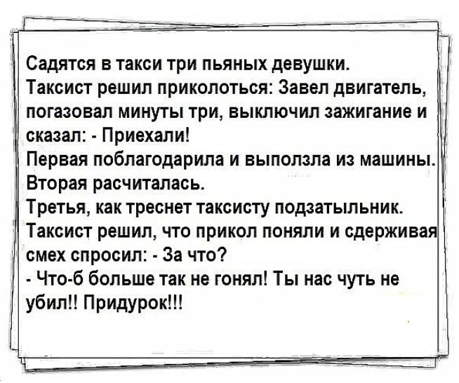 Садятся в такси три пьяных девушки Таксист решил приколоться Завел двигатель погазовал минуты три выключил зажигание и сказал Приехали Первая поблагодарила и выползла из машины Вторая расчиталась Третья как треснет таксисту подзатыльник Таксист решил что прикол поняли и сдерживая смех спросил За что Что б больше так не гонял Ты нас чуть не убил Придурок