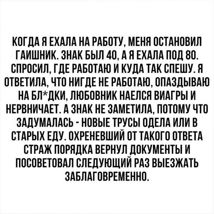 КОГДА Я ЕХАЛА НА РАБОТУ МЕНЯ ООТАНОВИП ГАИШНИК ЗНАК БЫЛ 40 А Я ЕХАЛА ПОД 80 ОПРООИЛ ГДЕ РАБОТАЮ И КУДА ТАК ОПЕШУ Я ОТВЕТИЛА ЧТО НИГДЕ НЕ РАБОТАЮ ОПАЗДЫВАЮ НА БЛЛКИ ЛЮБОВНИК НАЕЛОЯ ВИАГРЫ И НЕРВНИЧАЕТ А ЗНАК НЕ ЗАМЕТИЛА ПОТОМУ ЧТО ЗАДУМАПАОЬ НОВЫЕ ТРУБЫ ОДЕЛА ИЛИ В ОТАРЫК ЕДУ ОХРЕНЕВШИИ ОТ ТАКОГО ОТВЕТА СТРАЖ ПОРЯДКА ВЕРНУЛ_ДОКУМЕНТЫ И ПОООВЕТОВАЛ ОЛЕДУЮЩИИ РАЗ ВЫЕЗЖАТЬ ЗАБПАГОВРЕМЕННО