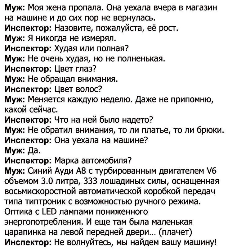 Муж Моя жена пропала Она уехала вчера в магазин на машине и до сих пор не вернулась Инспектор Назовите пожалуйста её рост Муж Я никогда не измерял Инспектор Худая или полная Муж Не очень худая но не полненькая Инспектор Цвет глаз Муж Не обращал внимания Инспектор Цвет волос Муж Меняется каждую неделю Даже не припомню какой сейчас Инспектор Что на ней было надето Муж Не обратил внимания то ли плать