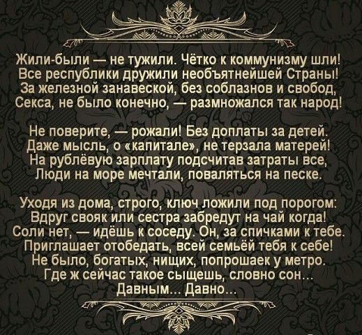 Жили были не тужили Четко коммунизму шли Все республики дружили необъятнейшей Страны за железной занавеской без соблазнов и свобод Секса не было конечно размножался так народ Не поверите рожапиі Без доплаты за детей Даже мысль о капитала не терзала матерей На рублёвую зарплату подсчитав затраты асе Люди на море мечтали поваляться на песке Уходя из дома строго ключ ложипи под порогом Вдруг сеояк ил
