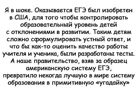 Я в шоке Оказывается ЕГЭ был изобретен в США для того чтобы контролировать образовательный уровень детей с отклонениями в развитии Таким детям сложно сформулировать устный ответ и что бы както оценить качество работы учителя и ученика были разработаны тесты А наше правительство взяв за образец американскую систему ЕГЭ превратило некогда лучшую в мире систему образования в примитивную угадайку