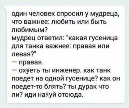 один человек спросил у мудреца что важнее любить или быть любимым мудрец ответил какая гусеница дПЯ танка важнее правая ИЛИ левая правая охуеть ты инженер как танк поедет на одной гусенице как он поедет то блять ты дурак что ли иди наауй отсюда