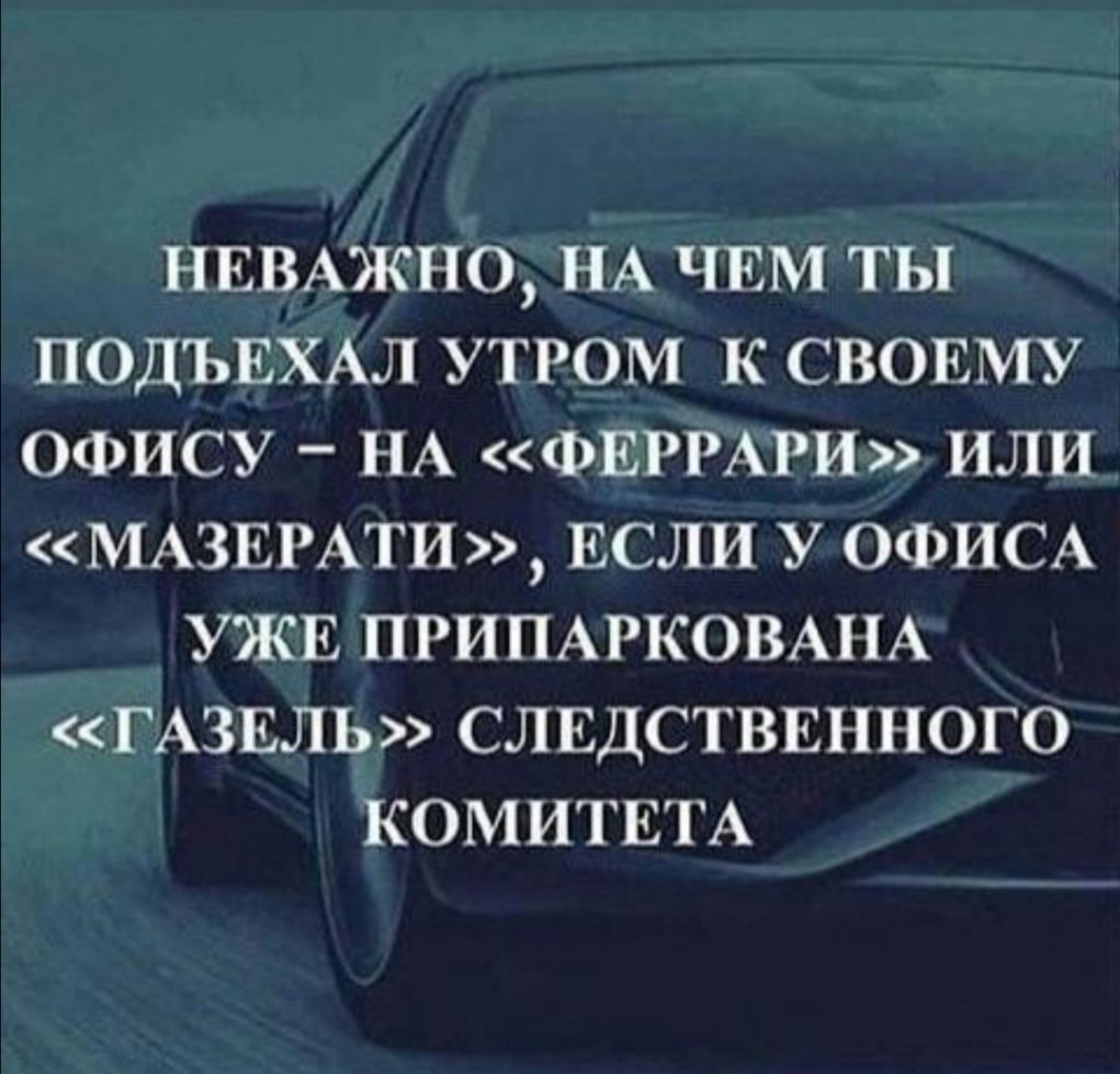 НЕВАЖНО НА ЧЕМ ТЫ ПОДЪЕХАЛ УТРОМ К СВОЕМУ ОФИСУ НА ФЕРРАРИ ИЛИ МАЗЕРАТИ ЕСЛИ У ОФИСА УЖЕ ПРИПАРКОВАНА ГАЗЕЛЬ СЛЕДСТВЕННОГО КОМИТЕТА