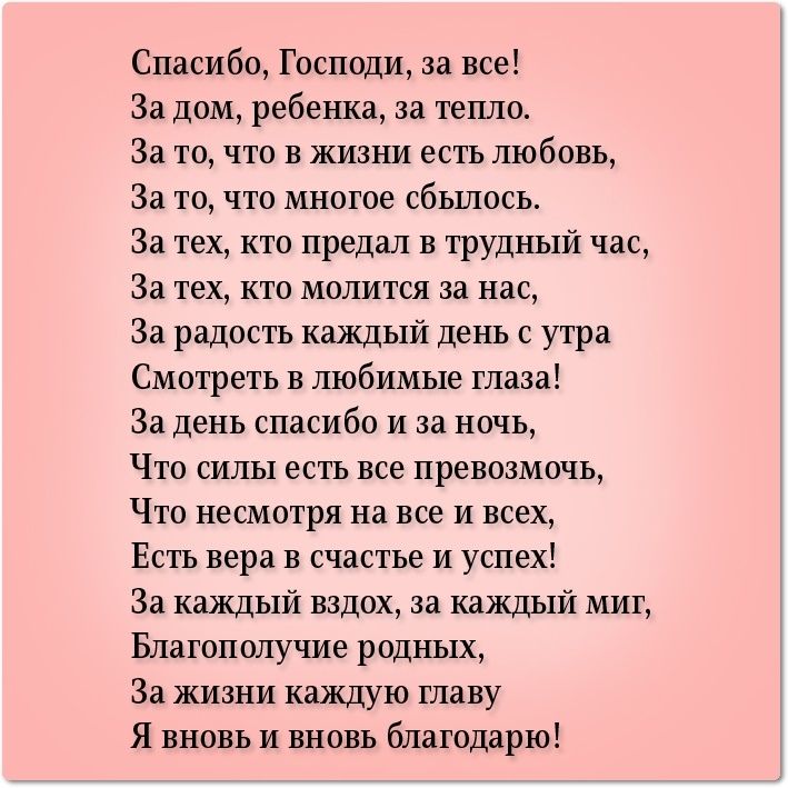 Спасибо Господи за все За дом ребенка за тепло За то что в жизни есть любовь За то что многое сбылось За тех кто предал в трудный час За тех кто молится за нас За радость каждый день с утра Смотреть в любимые глаза За день спасибо и за ночь Что силы есть все превозмочь Что несмотря на все и всех Есть вера в счастье и успех За каждый вздох за каждый миг Благополучие родных За жизни каждую главу Я в
