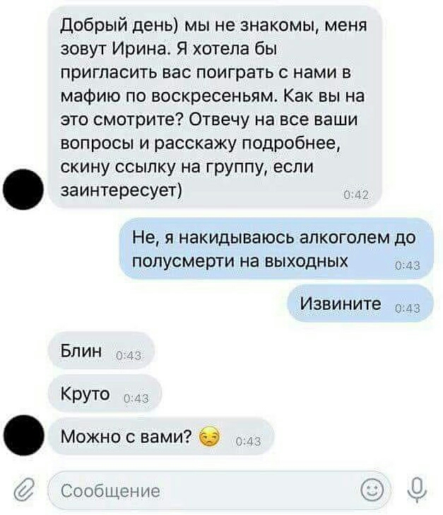 добрый день мы не знакомы меня зовут Ирина Я хотела бы пригласить вас поиграть с нами в мафию по воскресеньям Как вы на это смотрите Отвечу на все ваши вопросы и расскажу подробнее скину ссылку на группу если заинтересует Не я накидываюсь алкоголем до полусмерти на выходных Извините 043 Бл ин Круто Можно с вами 6 с Сообщение