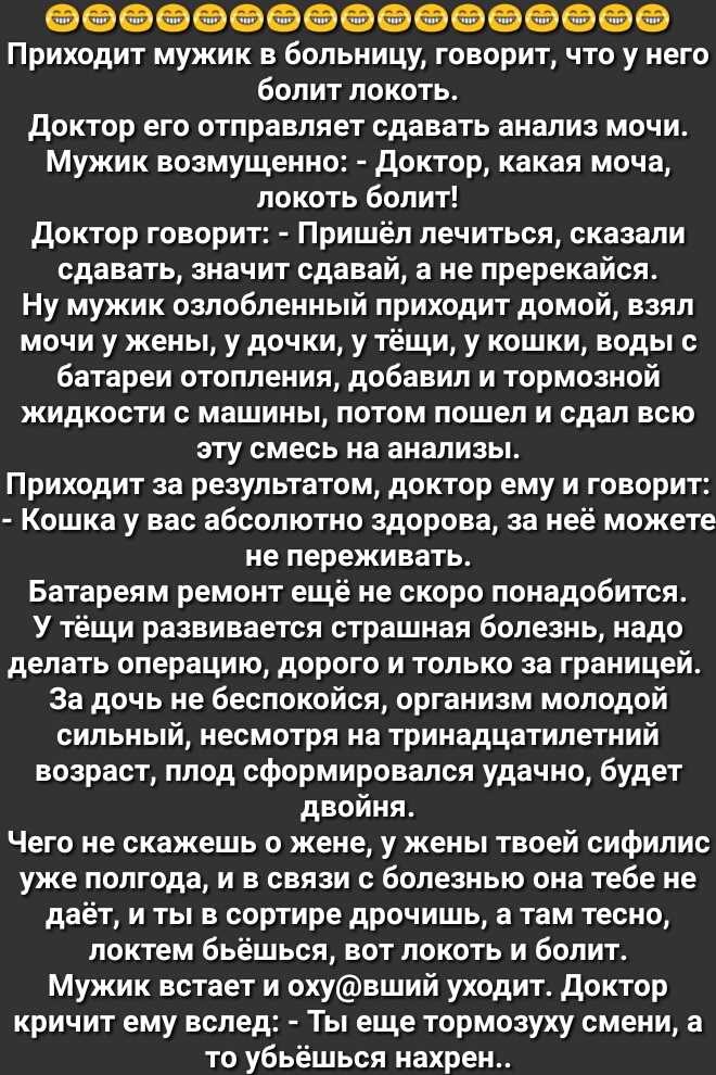ФФФФЭФФФФФФФФФФФФ Приходит мужик в больницу говорит что у него болит локоть Доктор его отправляет сдавать анализ мочи Мужик возмущенно доктор какая моча локоть болит доктор говорит Пришёл лечиться сказали сдавать значит сдавай а не пререкайся Ну мужик озлобленный приходит домой взял мочи у жены у дочки у тёщи у кошки воды с батареи отопления добавил и тормозной жидкости с машины потом пошел и сдал