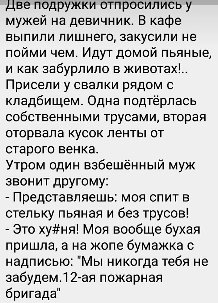Две подружки отпросились у мужей на девичник В кафе выпили лишнего закусили не пойми чем Идут домой пьяные и как забурлило в животах Присели у свалки рядом с кладбищем Одна подтёрлась собственными трусами вторая оторвала кусок ленты от старого венка Утром один взбешенный муж звонит другому Представляешь моя спит в стельку пьяная и без трусов Это хуня Моя вообще бухая пришла а на жопе бумажка с над