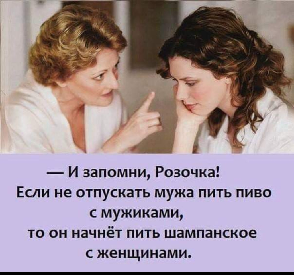 И запомни Розочка Если не отпускать мужа пить пиво с мужиками то он начнёт пить шампанское С женщинами