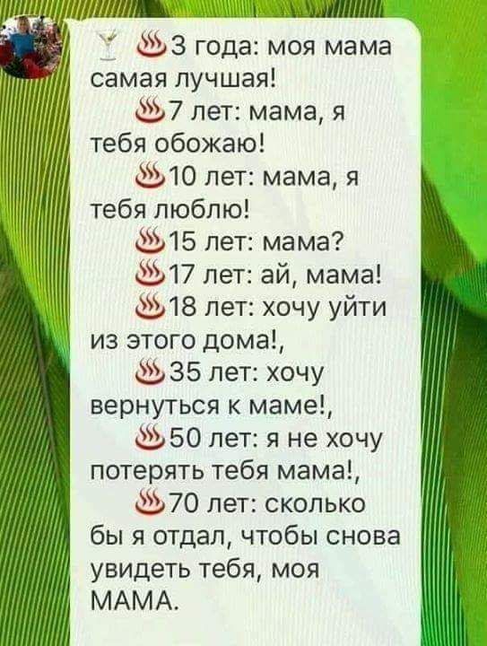 3 года моя мама самая лучшая 7 лет мама я тебя обожаю 10 лет мама я тебя люблю 15 лет мама 17 лет ай мама 18 лет хочу уйти из этого дома 35 лет хочу вернуться к маме 50 лет я не хочу потерять тебя мама 70 пет сколько бы я отдал чтобы снова увидеть тебя моя