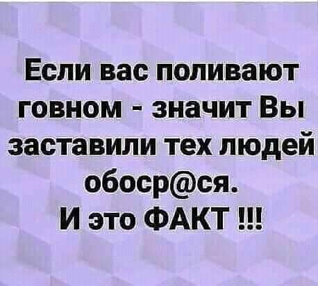 Если вас поливают говном значит Вы заставили тех людей обосрся И это ФАКТ