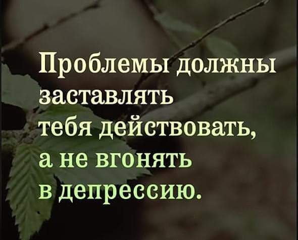 Проблемы должны заставлять тебя действовать не вгонять в депрессию