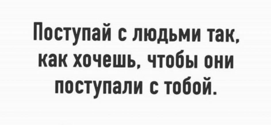 Поступай с людьми так как хочешь чтобы они поступали тобой